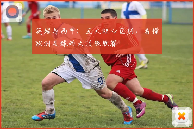 英超与西甲：五大核心区别，看懂欧洲足球两大顶级联赛