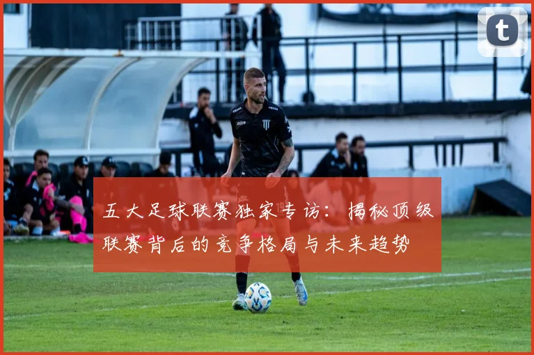 五大足球联赛独家专访：揭秘顶级联赛背后的竞争格局与未来趋势