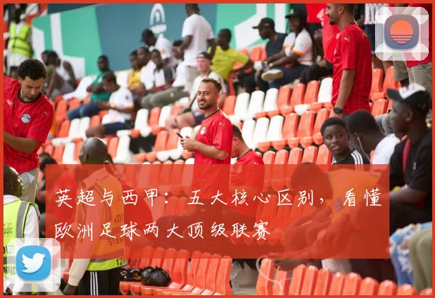 英超与西甲：五大核心区别，看懂欧洲足球两大顶级联赛