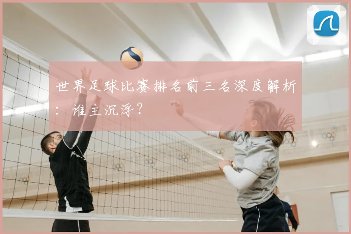 世界足球比赛排名前三名深度解析：谁主沉浮？