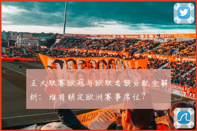 五大联赛欧冠与欧联名额分配全解析：谁将锁定欧洲赛事席位？
