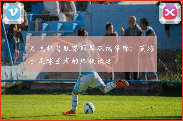 足总杯与联赛冠军双线争锋：英格兰足球王者的终极试炼