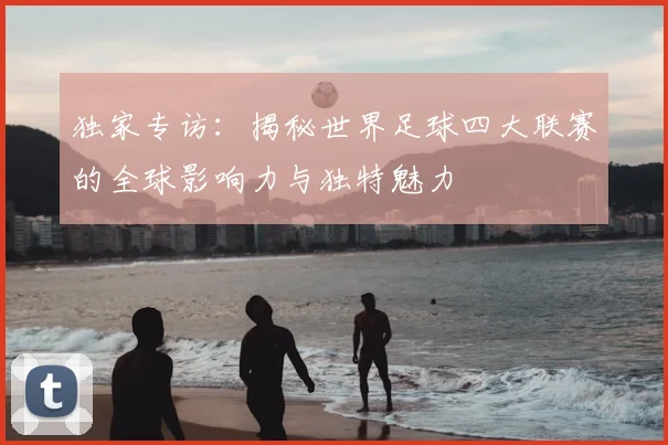 独家专访：揭秘世界足球四大联赛的全球影响力与独特魅力