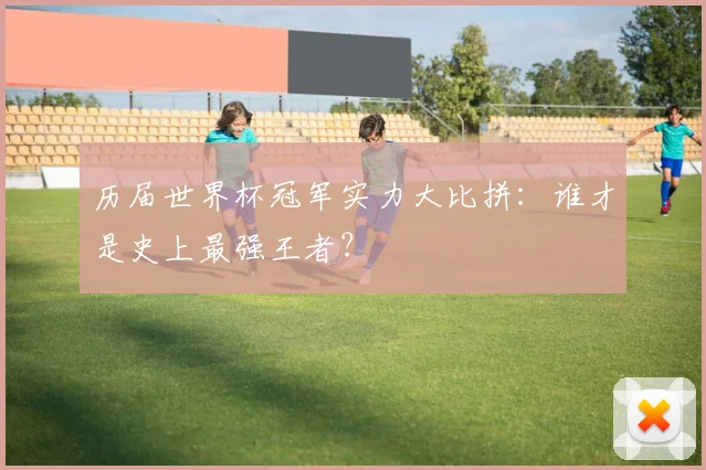 历届世界杯冠军实力大比拼：谁才是史上最强王者？